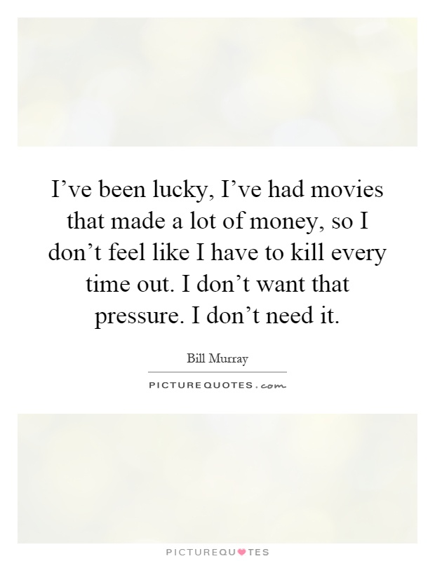 I've been lucky, I've had movies that made a lot of money, so I don't feel like I have to kill every time out. I don't want that pressure. I don't need it Picture Quote #1