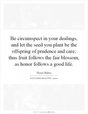 Be circumspect in your dealings, and let the seed you plant be the offspring of prudence and care; thus fruit follows the fair blossom, as honor follows a good life Picture Quote #1