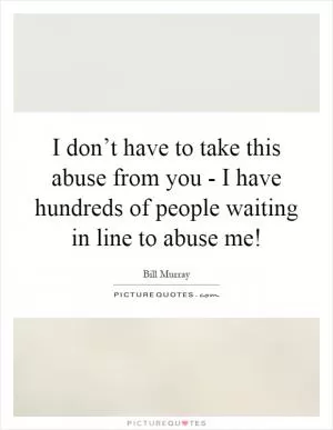 I don’t have to take this abuse from you - I have hundreds of people waiting in line to abuse me! Picture Quote #1