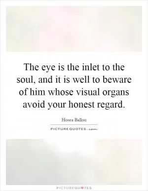 The eye is the inlet to the soul, and it is well to beware of him whose visual organs avoid your honest regard Picture Quote #1