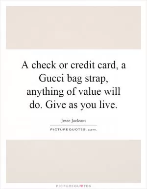 A check or credit card, a Gucci bag strap, anything of value will do. Give as you live Picture Quote #1