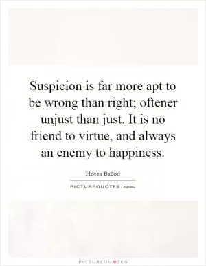 Suspicion is far more apt to be wrong than right; oftener unjust than just. It is no friend to virtue, and always an enemy to happiness Picture Quote #1