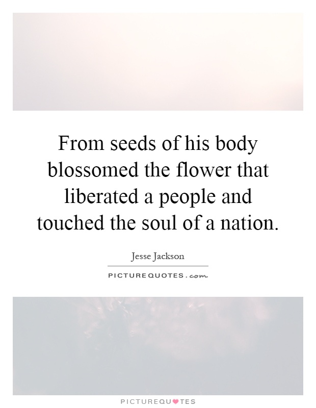 From seeds of his body blossomed the flower that liberated a people and touched the soul of a nation Picture Quote #1