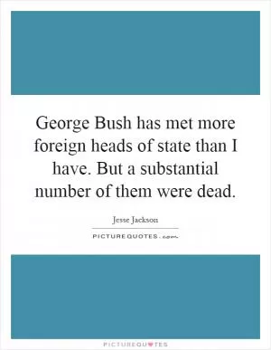 George Bush has met more foreign heads of state than I have. But a substantial number of them were dead Picture Quote #1