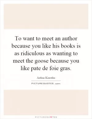 To want to meet an author because you like his books is as ridiculous as wanting to meet the goose because you like pate de foie gras Picture Quote #1
