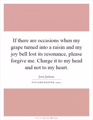If there are occasions when my grape turned into a raisin and my joy bell lost its resonance, please forgive me. Charge it to my head and not to my heart Picture Quote #1
