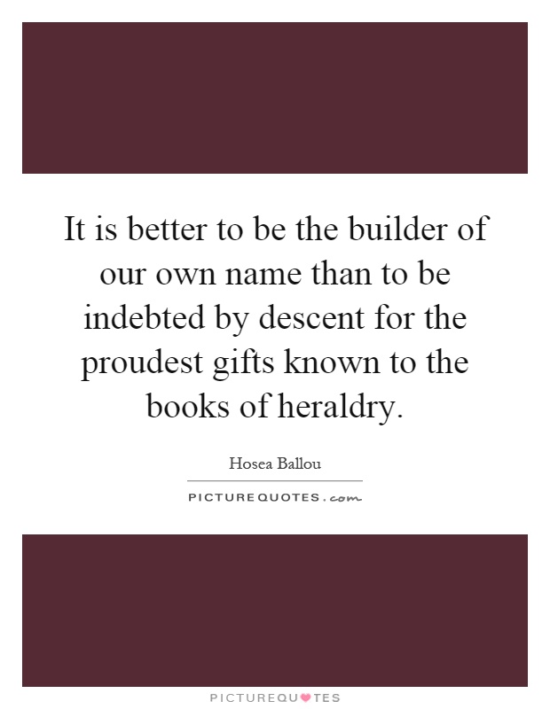 It is better to be the builder of our own name than to be indebted by descent for the proudest gifts known to the books of heraldry Picture Quote #1