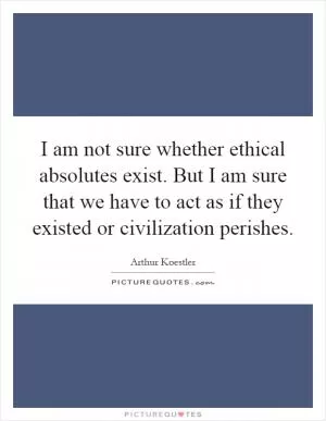 I am not sure whether ethical absolutes exist. But I am sure that we have to act as if they existed or civilization perishes Picture Quote #1