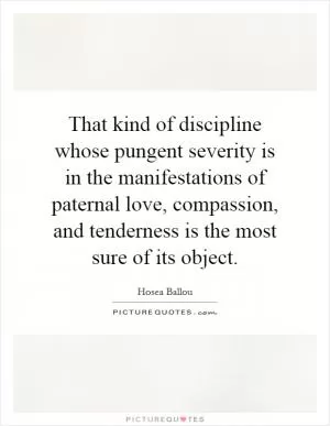 That kind of discipline whose pungent severity is in the manifestations of paternal love, compassion, and tenderness is the most sure of its object Picture Quote #1
