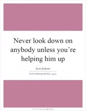 Never look down on anybody unless you’re helping him up Picture Quote #1