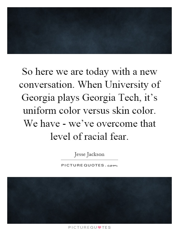 So here we are today with a new conversation. When University of Georgia plays Georgia Tech, it's uniform color versus skin color. We have - we've overcome that level of racial fear Picture Quote #1