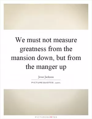 We must not measure greatness from the mansion down, but from the manger up Picture Quote #1