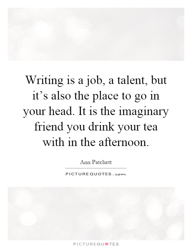 Writing is a job, a talent, but it's also the place to go in your head. It is the imaginary friend you drink your tea with in the afternoon Picture Quote #1