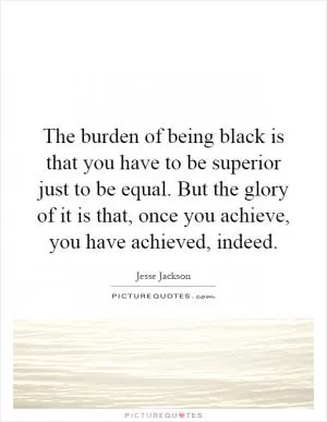 The burden of being black is that you have to be superior just to be equal. But the glory of it is that, once you achieve, you have achieved, indeed Picture Quote #1