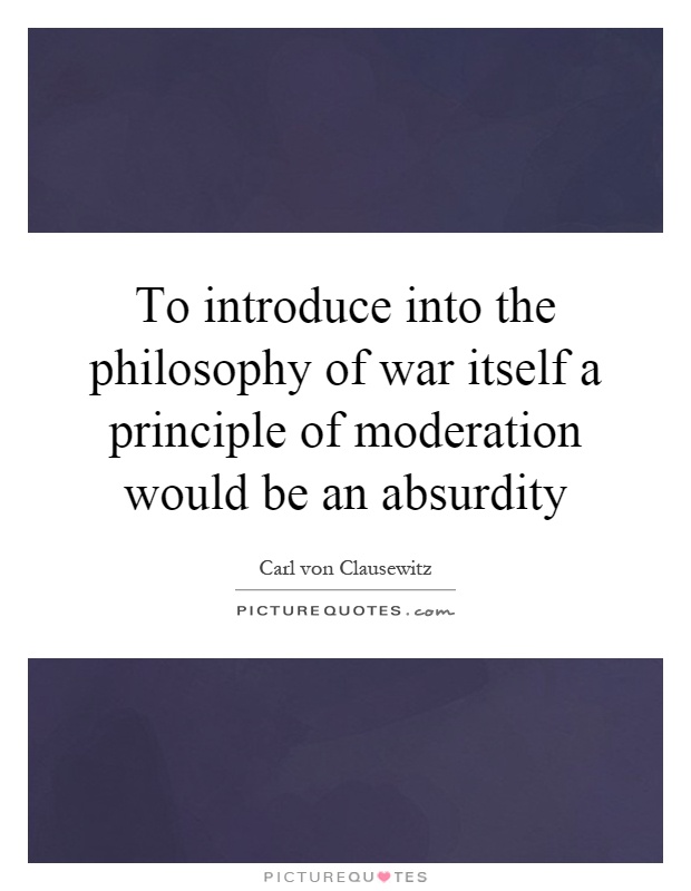 To introduce into the philosophy of war itself a principle of moderation would be an absurdity Picture Quote #1
