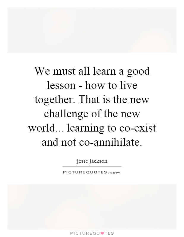 We must all learn a good lesson - how to live together. That is the new challenge of the new world... learning to co-exist and not co-annihilate Picture Quote #1