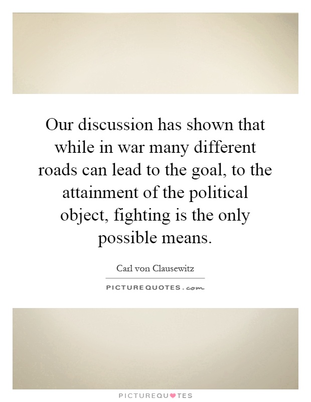 Our discussion has shown that while in war many different roads can lead to the goal, to the attainment of the political object, fighting is the only possible means Picture Quote #1