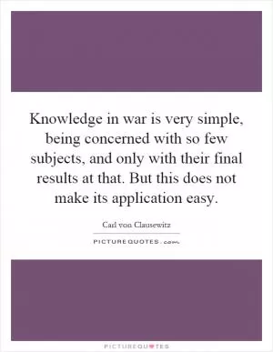 Knowledge in war is very simple, being concerned with so few subjects, and only with their final results at that. But this does not make its application easy Picture Quote #1