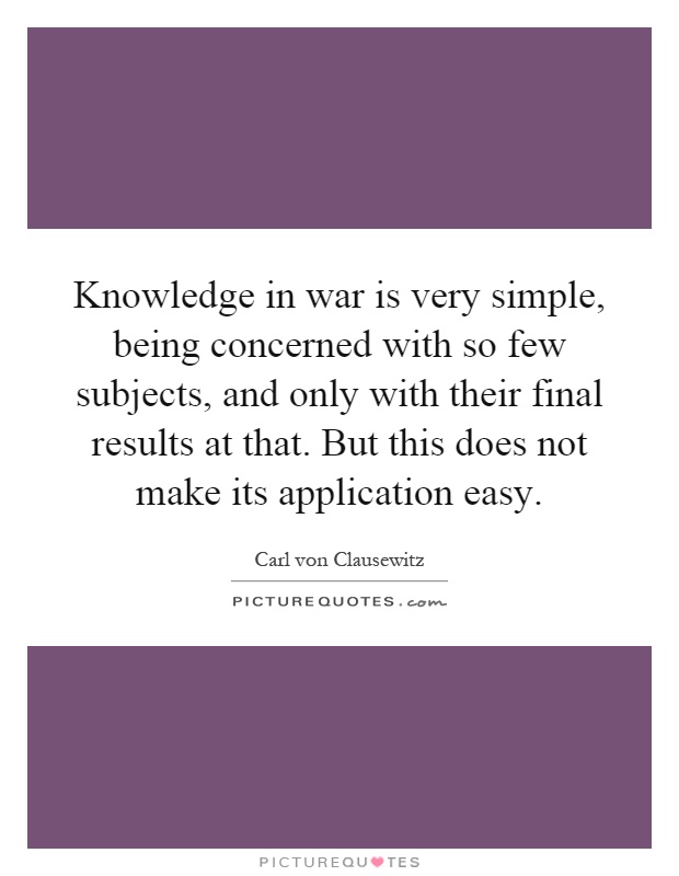 Knowledge in war is very simple, being concerned with so few subjects, and only with their final results at that. But this does not make its application easy Picture Quote #1