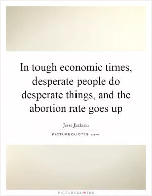 In tough economic times, desperate people do desperate things, and the abortion rate goes up Picture Quote #1