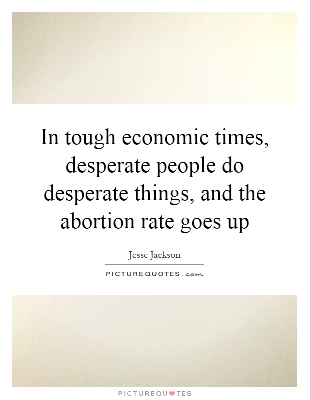In tough economic times, desperate people do desperate things, and the abortion rate goes up Picture Quote #1