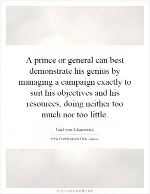 A prince or general can best demonstrate his genius by managing a campaign exactly to suit his objectives and his resources, doing neither too much nor too little Picture Quote #1