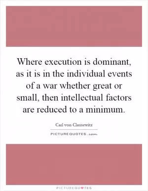 Where execution is dominant, as it is in the individual events of a war whether great or small, then intellectual factors are reduced to a minimum Picture Quote #1