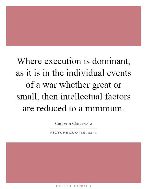 Where execution is dominant, as it is in the individual events of a war whether great or small, then intellectual factors are reduced to a minimum Picture Quote #1
