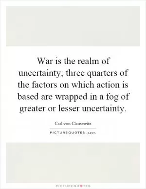 War is the realm of uncertainty; three quarters of the factors on which action is based are wrapped in a fog of greater or lesser uncertainty Picture Quote #1