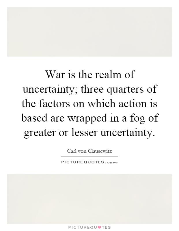 War is the realm of uncertainty; three quarters of the factors on which action is based are wrapped in a fog of greater or lesser uncertainty Picture Quote #1