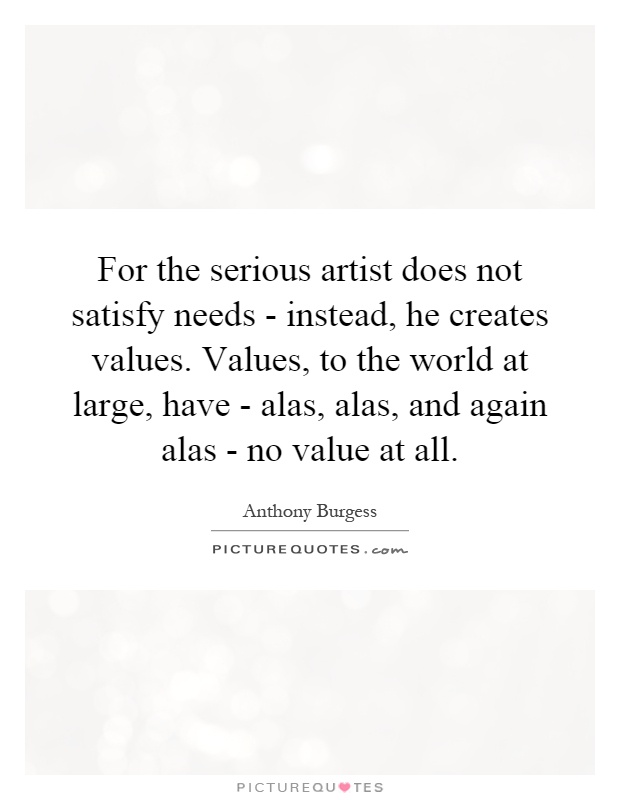 For the serious artist does not satisfy needs - instead, he creates values. Values, to the world at large, have - alas, alas, and again alas - no value at all Picture Quote #1