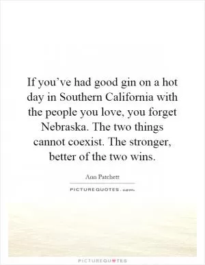 If you’ve had good gin on a hot day in Southern California with the people you love, you forget Nebraska. The two things cannot coexist. The stronger, better of the two wins Picture Quote #1