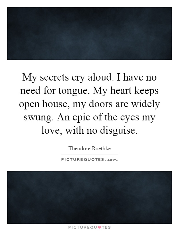 My secrets cry aloud. I have no need for tongue. My heart keeps open house, my doors are widely swung. An epic of the eyes my love, with no disguise Picture Quote #1