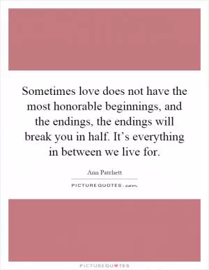 Sometimes love does not have the most honorable beginnings, and the endings, the endings will break you in half. It’s everything in between we live for Picture Quote #1