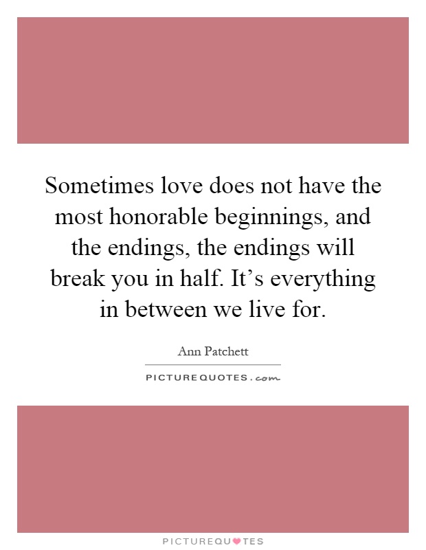 Sometimes love does not have the most honorable beginnings, and the endings, the endings will break you in half. It's everything in between we live for Picture Quote #1