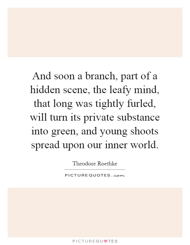 And soon a branch, part of a hidden scene, the leafy mind, that long was tightly furled, will turn its private substance into green, and young shoots spread upon our inner world Picture Quote #1
