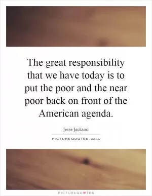 The great responsibility that we have today is to put the poor and the near poor back on front of the American agenda Picture Quote #1