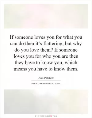 If someone loves you for what you can do then it’s flattering, but why do you love them? If someone loves you for who you are then they have to know you, which means you have to know them Picture Quote #1