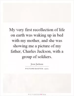 My very first recollection of life on earth was waking up in bed with my mother, and she was showing me a picture of my father, Charles Jackson, with a group of soldiers Picture Quote #1