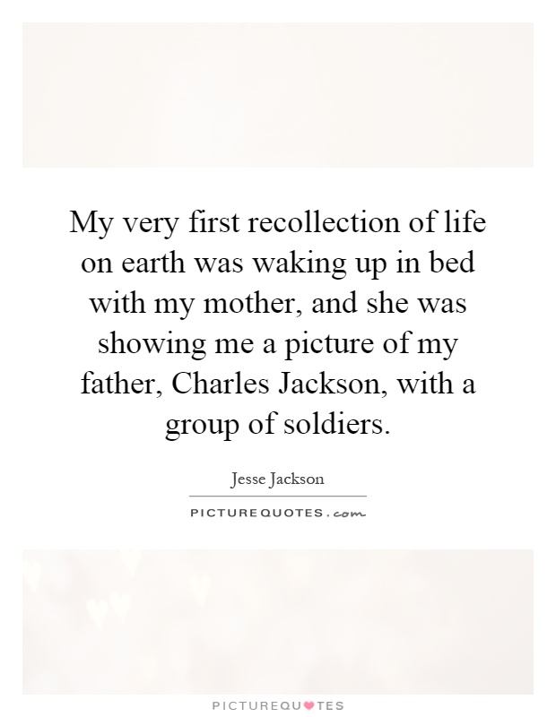 My very first recollection of life on earth was waking up in bed with my mother, and she was showing me a picture of my father, Charles Jackson, with a group of soldiers Picture Quote #1