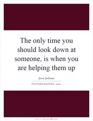 The only time you should look down at someone, is when you are helping them up Picture Quote #1