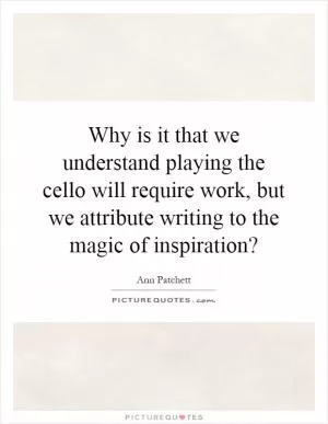 Why is it that we understand playing the cello will require work, but we attribute writing to the magic of inspiration? Picture Quote #1
