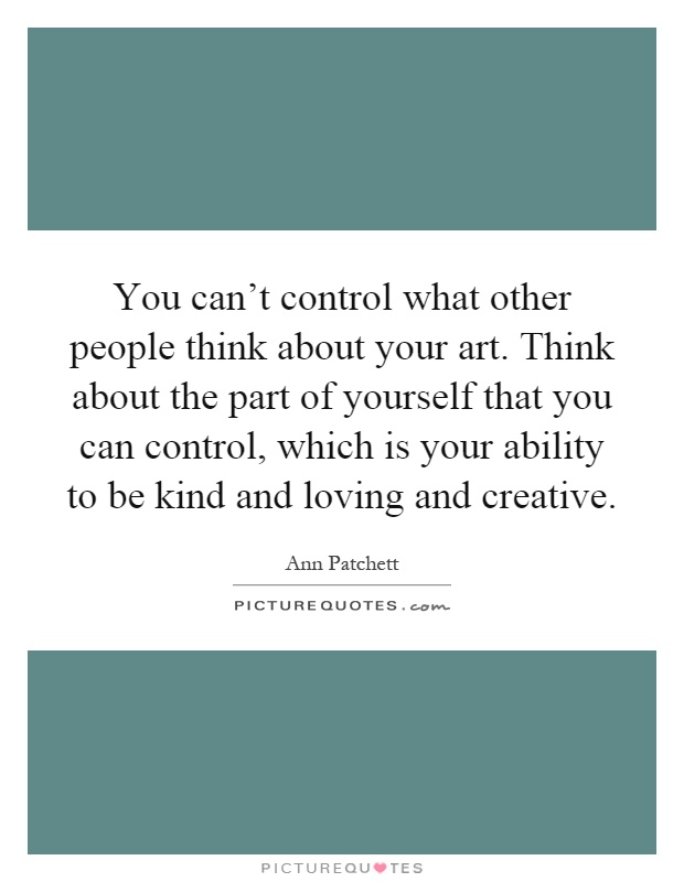 You can't control what other people think about your art. Think about the part of yourself that you can control, which is your ability to be kind and loving and creative Picture Quote #1