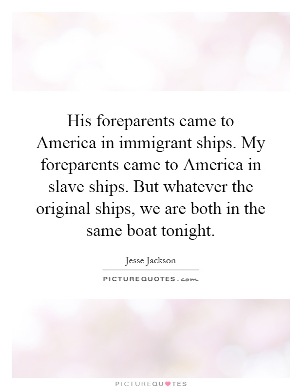 His foreparents came to America in immigrant ships. My foreparents came to America in slave ships. But whatever the original ships, we are both in the same boat tonight Picture Quote #1