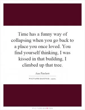 Time has a funny way of collapsing when you go back to a place you once loved. You find yourself thinking, I was kissed in that building, I climbed up that tree Picture Quote #1
