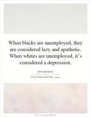 When blacks are unemployed, they are considered lazy and apathetic. When whites are unemployed, it’s considered a depression Picture Quote #1