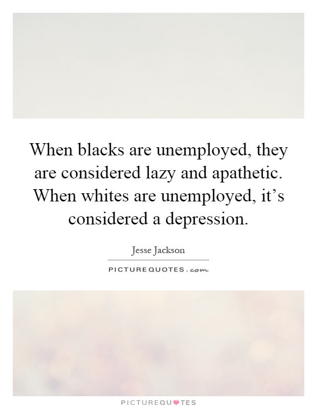 When blacks are unemployed, they are considered lazy and apathetic. When whites are unemployed, it's considered a depression Picture Quote #1