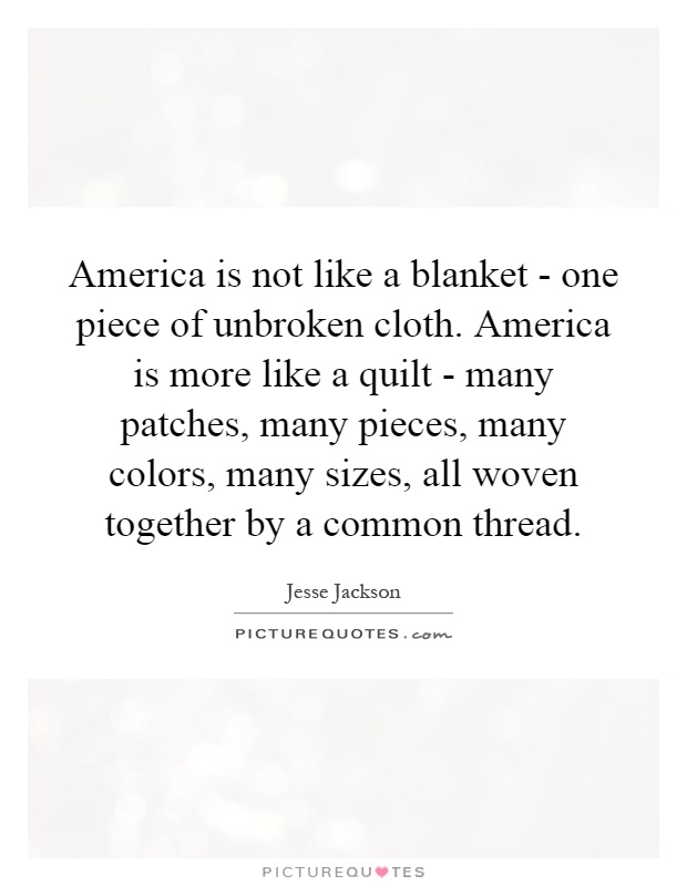 America is not like a blanket - one piece of unbroken cloth. America is more like a quilt - many patches, many pieces, many colors, many sizes, all woven together by a common thread Picture Quote #1