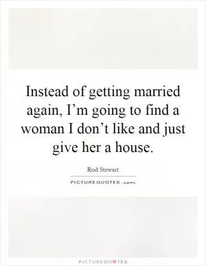 Instead of getting married again, I’m going to find a woman I don’t like and just give her a house Picture Quote #1