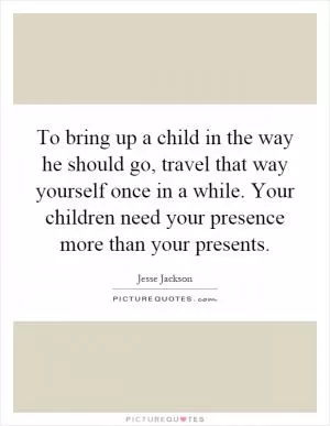 To bring up a child in the way he should go, travel that way yourself once in a while. Your children need your presence more than your presents Picture Quote #1